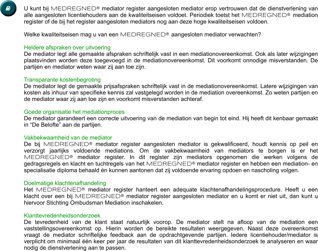 U kunt bij MEDREGNED® mediator register aangesloten mediator erop vertrouwen dat de dienstverlening van alle aangesloten licentiehouders aan de kwaliteitseisen voldoet. Periodiek toetst het MEDREGNED® mediation register of de bij het register aangesloten mediators nog aan deze hoge kwaliteitseisen voldoen.  Welke kwaliteitseisen mag u van een MEDREGNED® aangesloten mediator verwachten?  Heldere afspraken over uitvoering De mediator legt alle gemaakte afspraken schriftelijk vast in een mediationovereenkomst. Ook als later wijzigingen plaatsvinden worden deze toegevoegd in de mediationovereenkomst. Dit voorkomt onnodige misverstanden. De partijen en mediator weten waar zij aan toe zijn.  Transparante kostenbegroting De mediator legt de gemaakte prijsafspraken schriftelijk vast in de mediationovereenkomst. Latere wijzigingen van kosten als inhuur van specifieke kennis zal vastgelegd worden in de mediation overeenkomst. Zo weten partijen en de mediator waar zij aan toe zijn en voorkomt misverstanden achteraf.  Goede organisatie het mediationproces De mediator garandeert een correcte uitvoering van de mediation van begin tot eind. Hij heeft dit kenbaar gemaakt in “De Belofte” aan de partijen.   Vakbekwaamheid van de mediator De bij MEDREGNED® mediator register aangesloten mediator is gekwalificeerd, houdt kennis op peil en verzorgt jaarlijks voldoende mediations. Om de vakbekwaamheid van mediators te borgen is er het MEDREGNED® mediator register. In dit register zijn mediators opgenomen die werken volgens de gedragsregels en klacht en tuchtregels van het MEDREGNED® mediator register en hebben een mediation- en specialisatie diploma behaald én kunnen aantonen dat zij voldoende ervaring opdoen en nascholing volgen.   Doelmatige klachtenafhandeling Het MEDREGNED® mediator register hanteert een adequate klachtenafhandelingsprocedure. Heeft u een klacht over een bij MEDREGNED® mediator register aangesloten mediator en u komt er niet uit, dan kunt u hiervoor Stichting Ombudsman Mediation inschakelen.  Klanttevredenheidsonderzoek De tevredenheid van de klant staat natuurlijk voorop. De mediator stelt na afloop van de mediation een vaststellingsovereenkomst op. Hierin worden de bereikte resultaten weergegeven. Naast deze overeenkomst vraagt de mediator schriftelijke feedback aan de opdrachtgevende partijen. Iedere licentiehouder/mediator is verplicht om minimaal één keer per jaar de resultaten van dit klanttevredenheidsonderzoek te analyseren en waar nodig de dienstverlening aan te passen.  