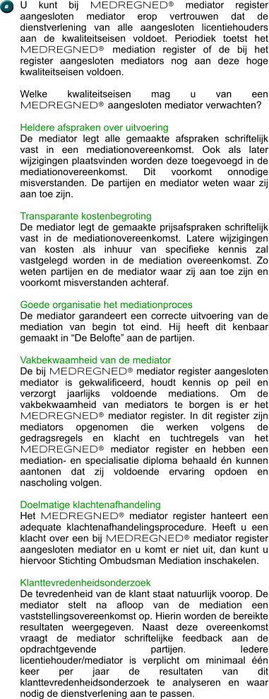 U kunt bij MEDREGNED® mediator register aangesloten mediator erop vertrouwen dat de dienstverlening van alle aangesloten licentiehouders aan de kwaliteitseisen voldoet. Periodiek toetst het MEDREGNED® mediation register of de bij het register aangesloten mediators nog aan deze hoge kwaliteitseisen voldoen.  Welke kwaliteitseisen mag u van een MEDREGNED® aangesloten mediator verwachten?  Heldere afspraken over uitvoering De mediator legt alle gemaakte afspraken schriftelijk vast in een mediationovereenkomst. Ook als later wijzigingen plaatsvinden worden deze toegevoegd in de mediationovereenkomst. Dit voorkomt onnodige misverstanden. De partijen en mediator weten waar zij aan toe zijn.  Transparante kostenbegroting De mediator legt de gemaakte prijsafspraken schriftelijk vast in de mediationovereenkomst. Latere wijzigingen van kosten als inhuur van specifieke kennis zal vastgelegd worden in de mediation overeenkomst. Zo weten partijen en de mediator waar zij aan toe zijn en voorkomt misverstanden achteraf.  Goede organisatie het mediationproces De mediator garandeert een correcte uitvoering van de mediation van begin tot eind. Hij heeft dit kenbaar gemaakt in “De Belofte” aan de partijen.   Vakbekwaamheid van de mediator De bij MEDREGNED® mediator register aangesloten mediator is gekwalificeerd, houdt kennis op peil en verzorgt jaarlijks voldoende mediations. Om de vakbekwaamheid van mediators te borgen is er het MEDREGNED® mediator register. In dit register zijn mediators opgenomen die werken volgens de gedragsregels en klacht en tuchtregels van het MEDREGNED® mediator register en hebben een mediation- en specialisatie diploma behaald én kunnen aantonen dat zij voldoende ervaring opdoen en nascholing volgen.   Doelmatige klachtenafhandeling Het MEDREGNED® mediator register hanteert een adequate klachtenafhandelingsprocedure. Heeft u een klacht over een bij MEDREGNED® mediator register aangesloten mediator en u komt er niet uit, dan kunt u hiervoor Stichting Ombudsman Mediation inschakelen.  Klanttevredenheidsonderzoek De tevredenheid van de klant staat natuurlijk voorop. De mediator stelt na afloop van de mediation een vaststellingsovereenkomst op. Hierin worden de bereikte resultaten weergegeven. Naast deze overeenkomst vraagt de mediator schriftelijke feedback aan de opdrachtgevende partijen. Iedere licentiehouder/mediator is verplicht om minimaal één keer per jaar de resultaten van dit klanttevredenheidsonderzoek te analyseren en waar nodig de dienstverlening aan te passen.  