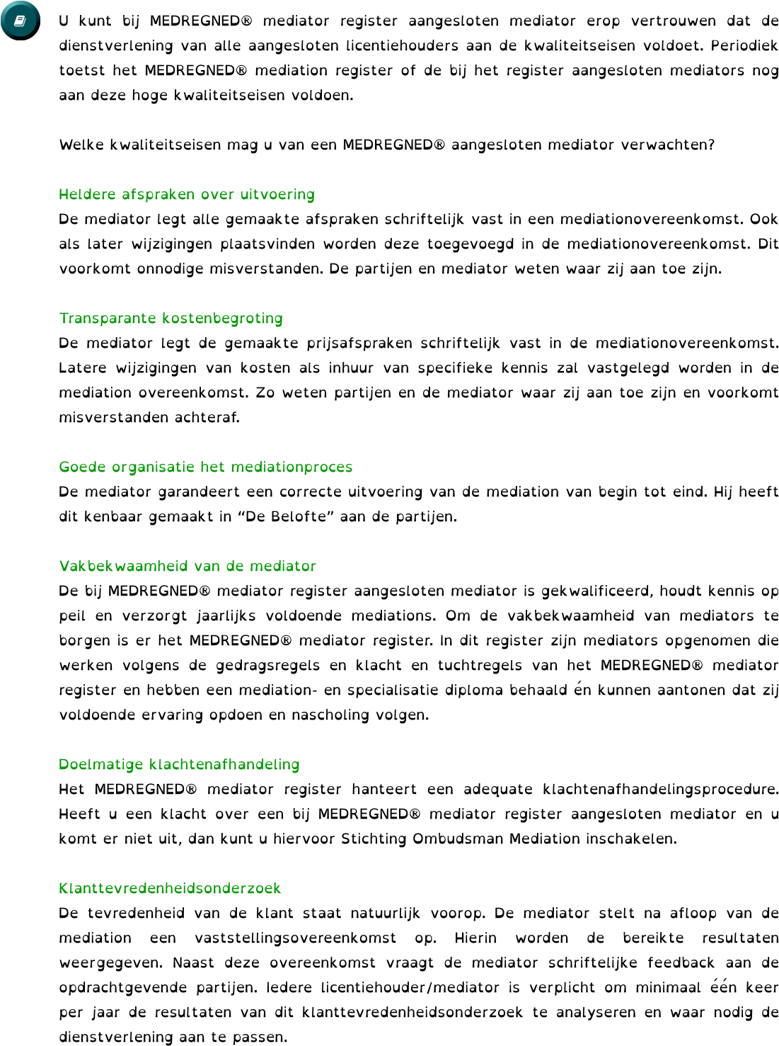 U kunt bij MEDREGNED® mediator register aangesloten mediator erop vertrouwen dat de dienstverlening van alle aangesloten licentiehouders aan de kwaliteitseisen voldoet. Periodiek toetst het MEDREGNED® mediation register of de bij het register aangesloten mediators nog aan deze hoge kwaliteitseisen voldoen.  Welke kwaliteitseisen mag u van een MEDREGNED® aangesloten mediator verwachten?  Heldere afspraken over uitvoering De mediator legt alle gemaakte afspraken schriftelijk vast in een mediationovereenkomst. Ook als later wijzigingen plaatsvinden worden deze toegevoegd in de mediationovereenkomst. Dit voorkomt onnodige misverstanden. De partijen en mediator weten waar zij aan toe zijn.  Transparante kostenbegroting De mediator legt de gemaakte prijsafspraken schriftelijk vast in de mediationovereenkomst. Latere wijzigingen van kosten als inhuur van specifieke kennis zal vastgelegd worden in de mediation overeenkomst. Zo weten partijen en de mediator waar zij aan toe zijn en voorkomt misverstanden achteraf.  Goede organisatie het mediationproces De mediator garandeert een correcte uitvoering van de mediation van begin tot eind. Hij heeft dit kenbaar gemaakt in “De Belofte” aan de partijen.   Vakbekwaamheid van de mediator De bij MEDREGNED® mediator register aangesloten mediator is gekwalificeerd, houdt kennis op peil en verzorgt jaarlijks voldoende mediations. Om de vakbekwaamheid van mediators te borgen is er het MEDREGNED® mediator register. In dit register zijn mediators opgenomen die werken volgens de gedragsregels en klacht en tuchtregels van het MEDREGNED® mediator register en hebben een mediation- en specialisatie diploma behaald én kunnen aantonen dat zij voldoende ervaring opdoen en nascholing volgen.   Doelmatige klachtenafhandeling Het MEDREGNED® mediator register hanteert een adequate klachtenafhandelingsprocedure. Heeft u een klacht over een bij MEDREGNED® mediator register aangesloten mediator en u komt er niet uit, dan kunt u hiervoor Stichting Ombudsman Mediation inschakelen.  Klanttevredenheidsonderzoek De tevredenheid van de klant staat natuurlijk voorop. De mediator stelt na afloop van de mediation een vaststellingsovereenkomst op. Hierin worden de bereikte resultaten weergegeven. Naast deze overeenkomst vraagt de mediator schriftelijke feedback aan de opdrachtgevende partijen. Iedere licentiehouder/mediator is verplicht om minimaal één keer per jaar de resultaten van dit klanttevredenheidsonderzoek te analyseren en waar nodig de dienstverlening aan te passen.  