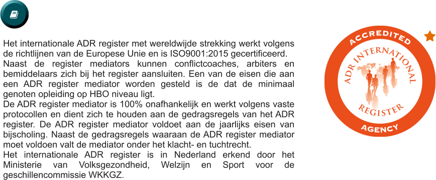   Het internationale ADR register met wereldwijde strekking werkt volgens de richtlijnen van de Europese Unie en is ISO9001:2015 gecertificeerd.  Naast de register mediators kunnen conflictcoaches, arbiters en bemiddelaars zich bij het register aansluiten. Een van de eisen die aan een ADR register mediator worden gesteld is de dat de minimaal genoten opleiding op HBO niveau ligt.   De ADR register mediator is 100% onafhankelijk en werkt volgens vaste protocollen en dient zich te houden aan de gedragsregels van het ADR register. De ADR register mediator voldoet aan de jaarlijks eisen van bijscholing. Naast de gedragsregels waaraan de ADR register mediator moet voldoen valt de mediator onder het klacht- en tuchtrecht. Het internationale ADR register is in Nederland erkend door het Ministerie van Volksgezondheid, Welzijn en Sport voor de geschillencommissie WKKGZ.