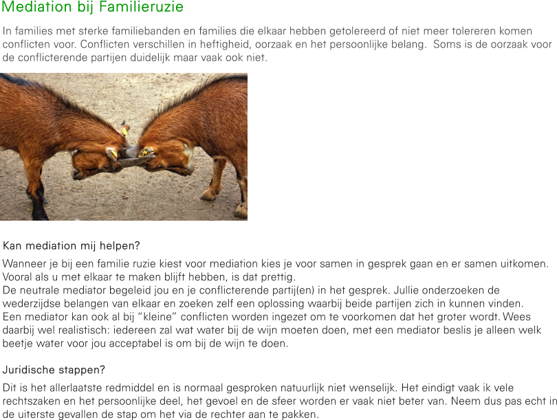 Mediation bij Familieruzie In families met sterke familiebanden en families die elkaar hebben getolereerd of niet meer tolereren komen conflicten voor. Conflicten verschillen in heftigheid, oorzaak en het persoonlijke belang.  Soms is de oorzaak voor de conflicterende partijen duidelijk maar vaak ook niet.          Kan mediation mij helpen? Wanneer je bij een familie ruzie kiest voor mediation kies je voor samen in gesprek gaan en er samen uitkomen. Vooral als u met elkaar te maken blijft hebben, is dat prettig. De neutrale mediator begeleid jou en je conflicterende partij(en) in het gesprek. Jullie onderzoeken de wederzijdse belangen van elkaar en zoeken zelf een oplossing waarbij beide partijen zich in kunnen vinden.  Een mediator kan ook al bij “kleine” conflicten worden ingezet om te voorkomen dat het groter wordt. Wees daarbij wel realistisch: iedereen zal wat water bij de wijn moeten doen, met een mediator beslis je alleen welk beetje water voor jou acceptabel is om bij de wijn te doen.  Juridische stappen? Dit is het allerlaatste redmiddel en is normaal gesproken natuurlijk niet wenselijk. Het eindigt vaak ik vele rechtszaken en het persoonlijke deel, het gevoel en de sfeer worden er vaak niet beter van. Neem dus pas echt in de uiterste gevallen de stap om het via de rechter aan te pakken.